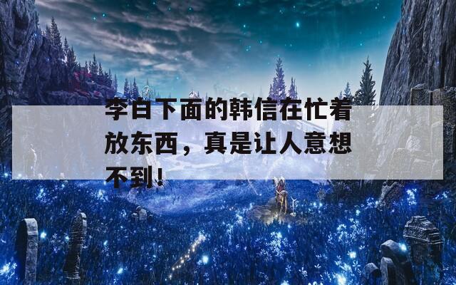 李白下面的韩信在忙着放东西，真是让人意想不到！  第1张