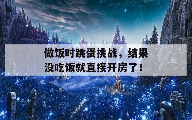 做饭时跳蛋挑战，结果没吃饭就直接开房了！