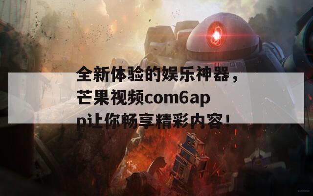 全新体验的娱乐神器，芒果视频com6app让你畅享精彩内容！