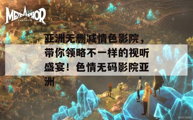 亚洲无删减情色影院，带你领略不一样的视听盛宴！色情无码影院亚洲