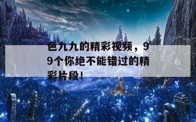 色九九的精彩视频，99个你绝不能错过的精彩片段！  第1张