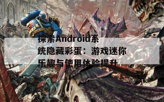 探索Android系统隐藏彩蛋：游戏迷你乐趣与使用体验提升