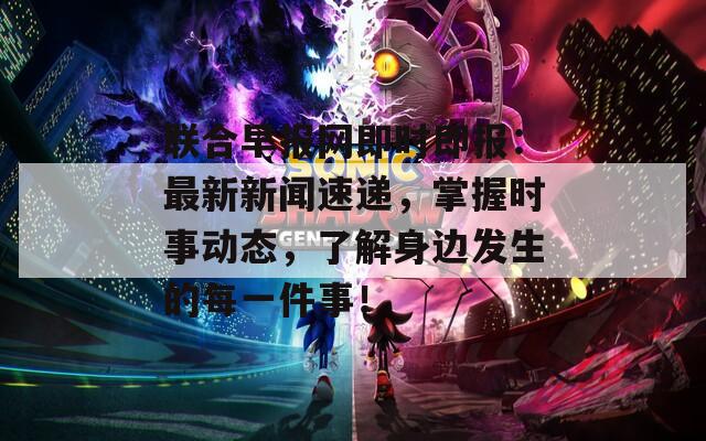 联合早报网即时即报：最新新闻速递，掌握时事动态，了解身边发生的每一件事！