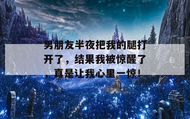 男朋友半夜把我的腿打开了，结果我被惊醒了，真是让我心里一惊！  第1张