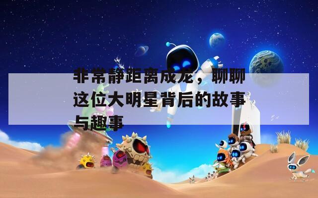 非常静距离成龙，聊聊这位大明星背后的故事与趣事