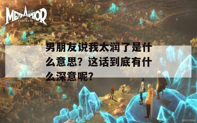 男朋友说我太润了是什么意思？这话到底有什么深意呢？