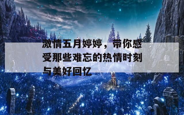 激情五月婷婷，带你感受那些难忘的热情时刻与美好回忆