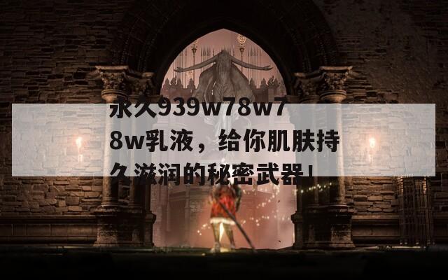 永久939w78w78w乳液，给你肌肤持久滋润的秘密武器！