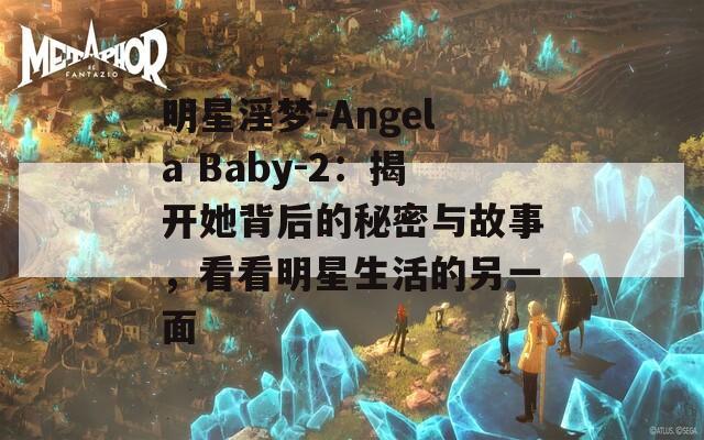 明星淫梦-Angela Baby-2：揭开她背后的秘密与故事，看看明星生活的另一面