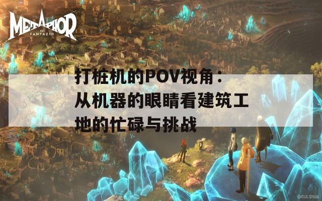 打桩机的POV视角：从机器的眼睛看建筑工地的忙碌与挑战