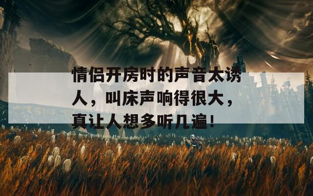 情侣开房时的声音太诱人，叫床声响得很大，真让人想多听几遍！  第1张