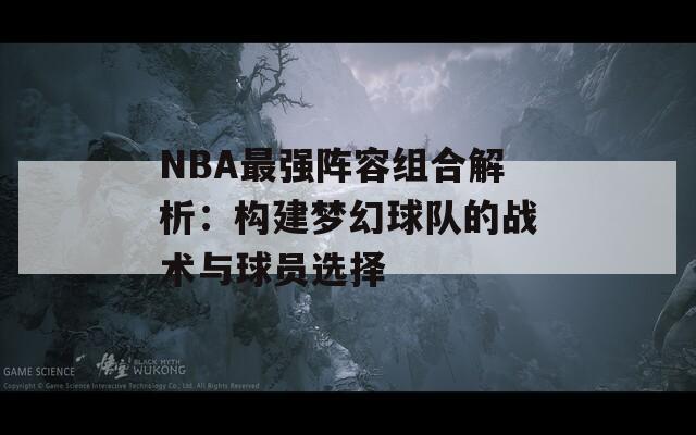 NBA最强阵容组合解析：构建梦幻球队的战术与球员选择