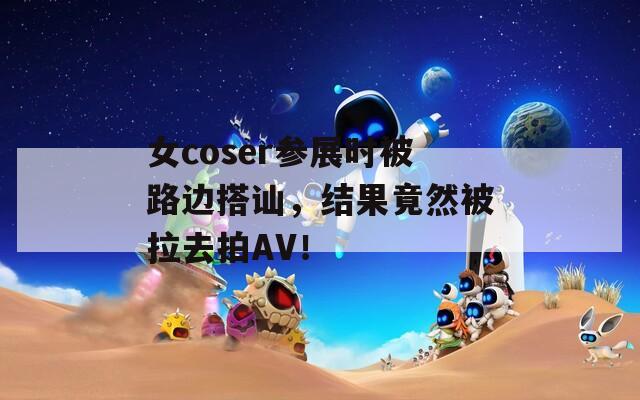 女coser参展时被路边搭讪，结果竟然被拉去拍AV！