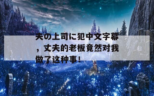 夫の上司に犯中文字幕，丈夫的老板竟然对我做了这种事！