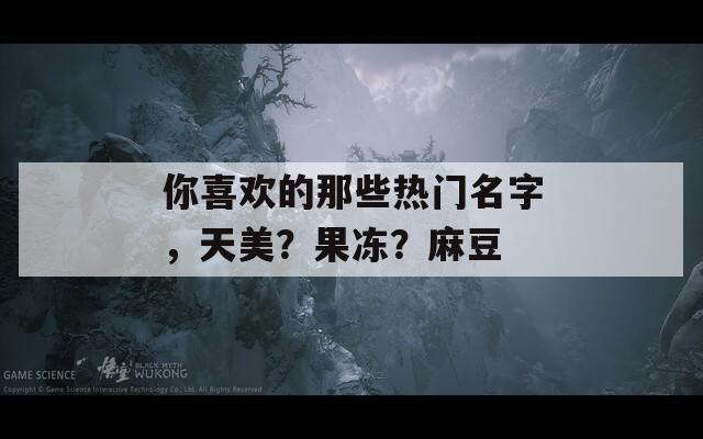 你喜欢的那些热门名字，天美？果冻？麻豆  第1张