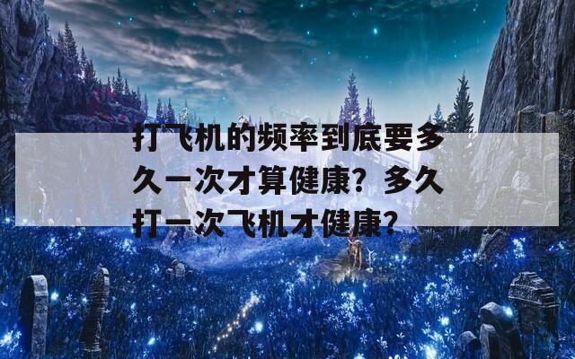 打飞机的频率到底要多久一次才算健康？多久打一次飞机才健康？