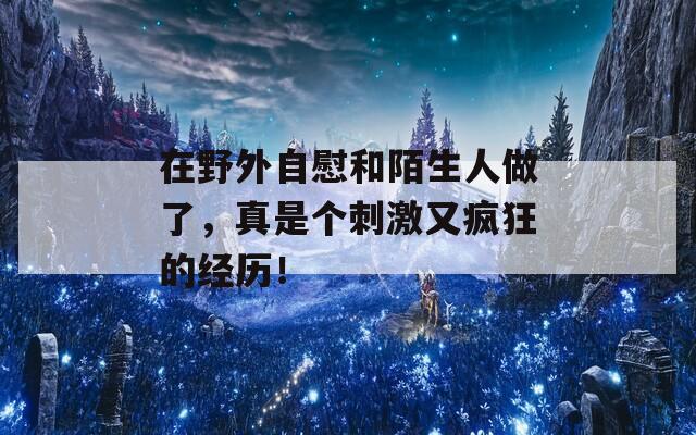 在野外自慰和陌生人做了，真是个刺激又疯狂的经历！