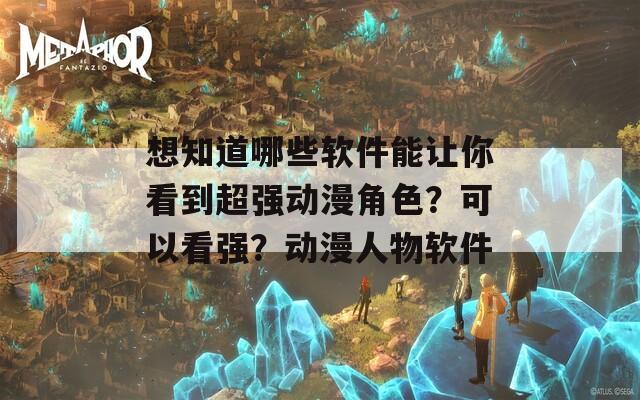 想知道哪些软件能让你看到超强动漫角色？可以看强？动漫人物软件