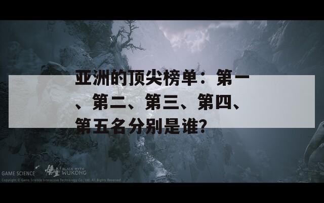 亚洲的顶尖榜单：第一、第二、第三、第四、第五名分别是谁？