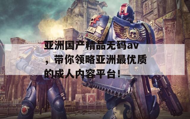 亚洲国产精品无码av，带你领略亚洲最优质的成人内容平台！