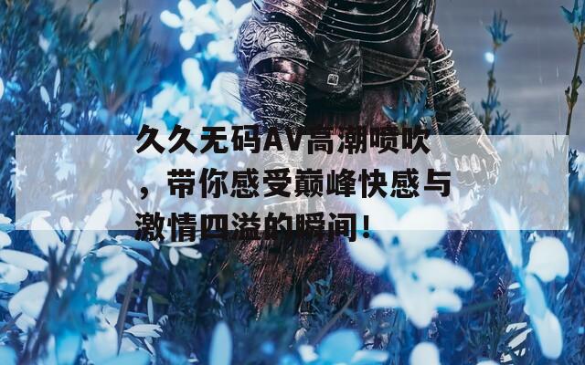 久久无码AV高潮喷吹，带你感受巅峰快感与激情四溢的瞬间！