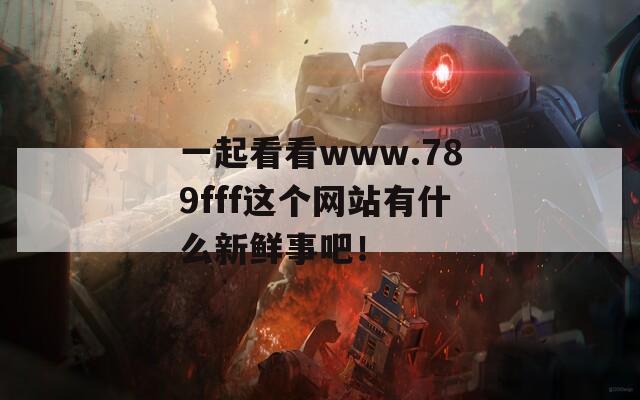 一起看看www.789fff这个网站有什么新鲜事吧！