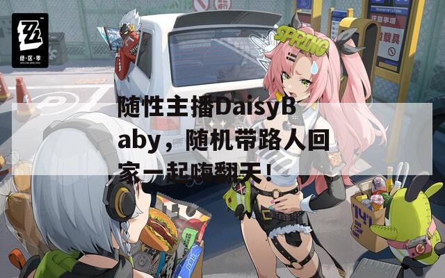 随性主播DaisyBaby，随机带路人回家一起嗨翻天！