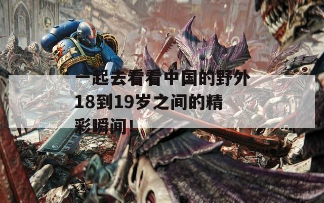 一起去看看中国的野外18到19岁之间的精彩瞬间！