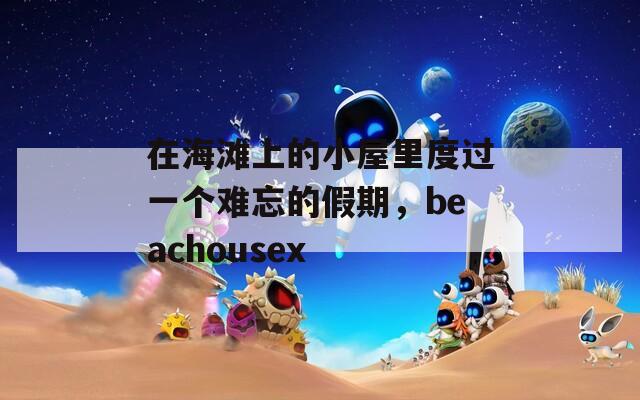 在海滩上的小屋里度过一个难忘的假期，beachousex