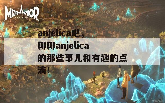 anjelica吧，聊聊anjelica的那些事儿和有趣的点滴！