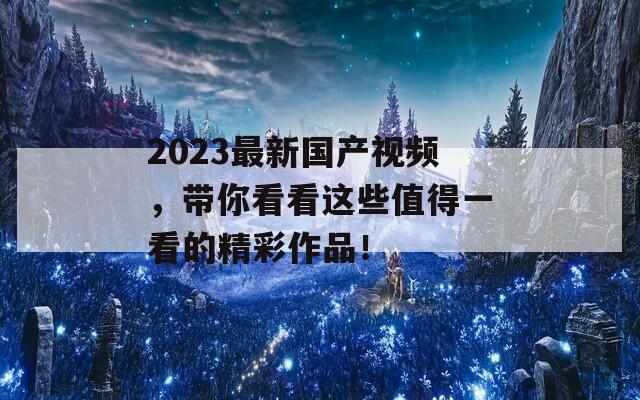 2023最新国产视频，带你看看这些值得一看的精彩作品！