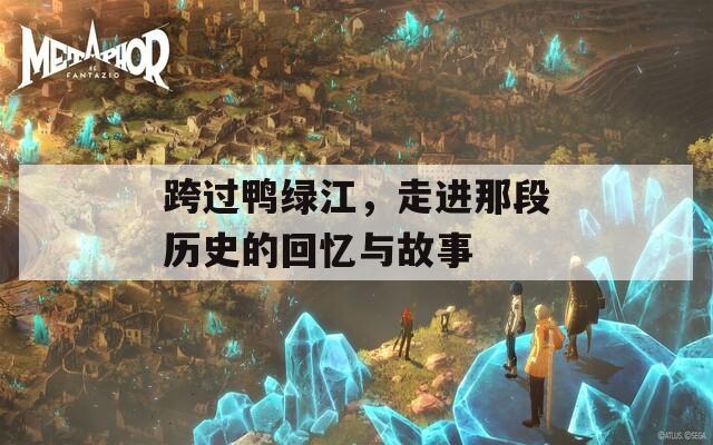 跨过鸭绿江，走进那段历史的回忆与故事  第1张