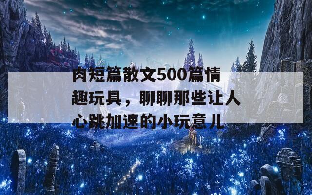 肉短篇散文500篇情趣玩具，聊聊那些让人心跳加速的小玩意儿