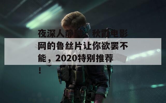 夜深人静时，秋霞电影网的鲁丝片让你欲罢不能，2020特别推荐！