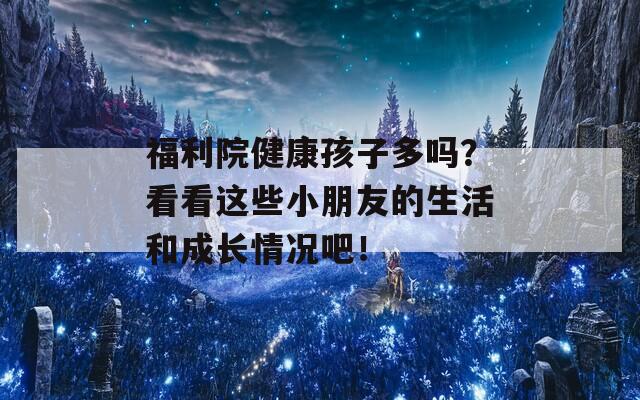 福利院健康孩子多吗？看看这些小朋友的生活和成长情况吧！