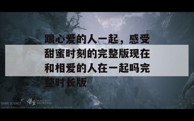 跟心爱的人一起，感受甜蜜时刻的完整版现在和相爱的人在一起吗完整时长版