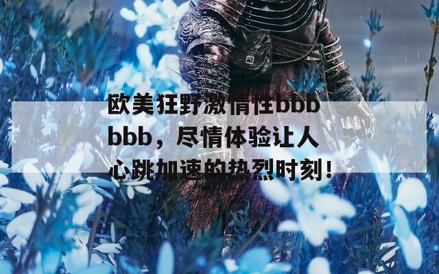 欧美狂野激情性bbbbbb，尽情体验让人心跳加速的热烈时刻！