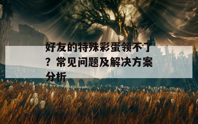 好友的特殊彩蛋领不了？常见问题及解决方案分析