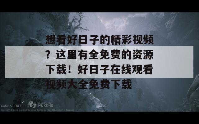 想看好日子的精彩视频？这里有全免费的资源下载！好日子在线观看视频大全免费下载