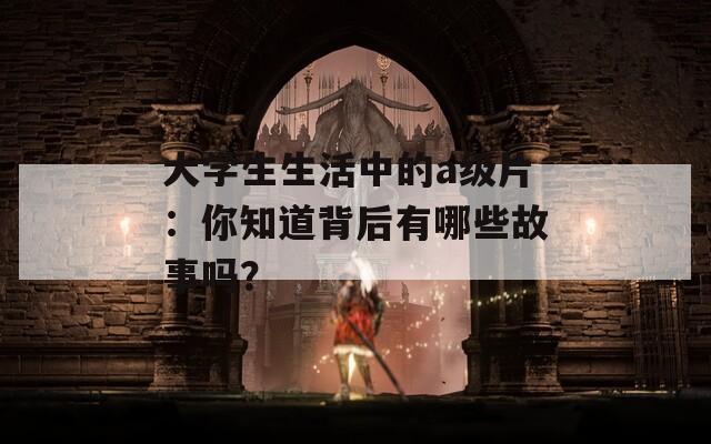 大学生生活中的a级片：你知道背后有哪些故事吗？