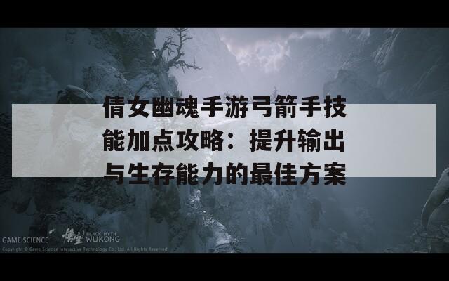 倩女幽魂手游弓箭手技能加点攻略：提升输出与生存能力的最佳方案