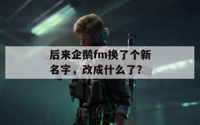 后来企鹅fm换了个新名字，改成什么了？