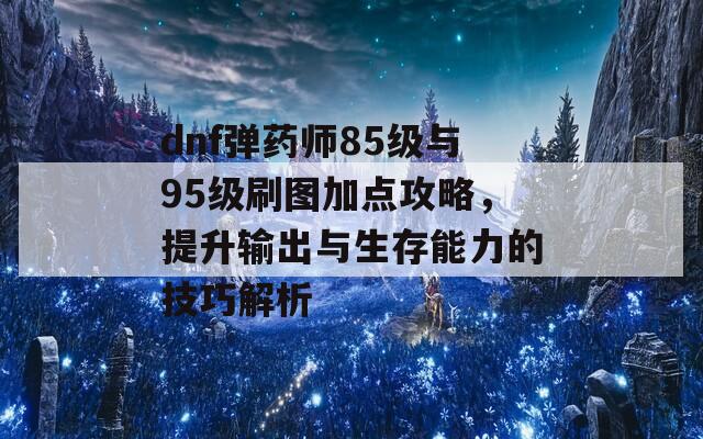 dnf弹药师85级与95级刷图加点攻略，提升输出与生存能力的技巧解析