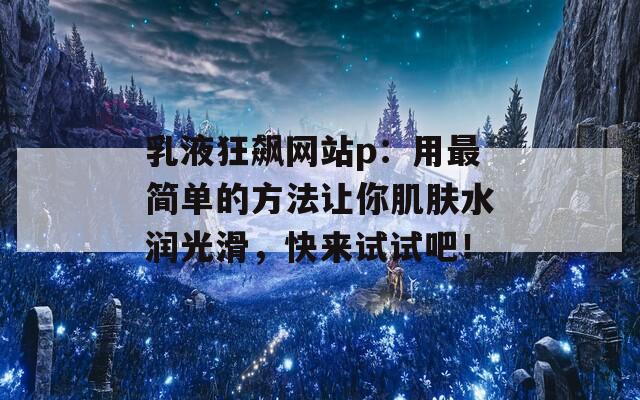 乳液狂飙网站p：用最简单的方法让你肌肤水润光滑，快来试试吧！