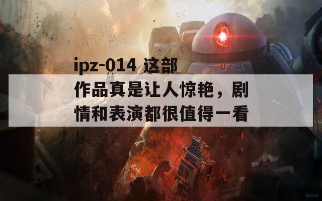 ipz-014 这部作品真是让人惊艳，剧情和表演都很值得一看！