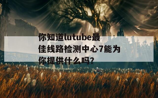 你知道lutube最佳线路检测中心7能为你提供什么吗？  第1张