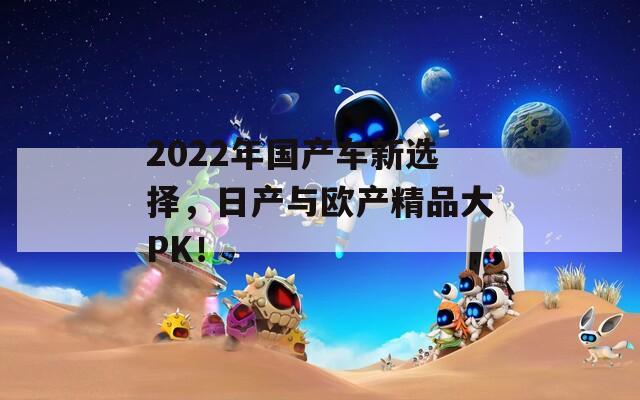 2022年国产车新选择，日产与欧产精品大PK！