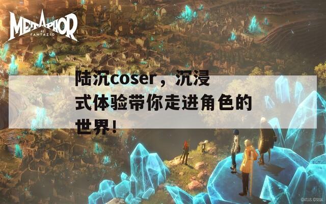 陆沉coser，沉浸式体验带你走进角色的世界！