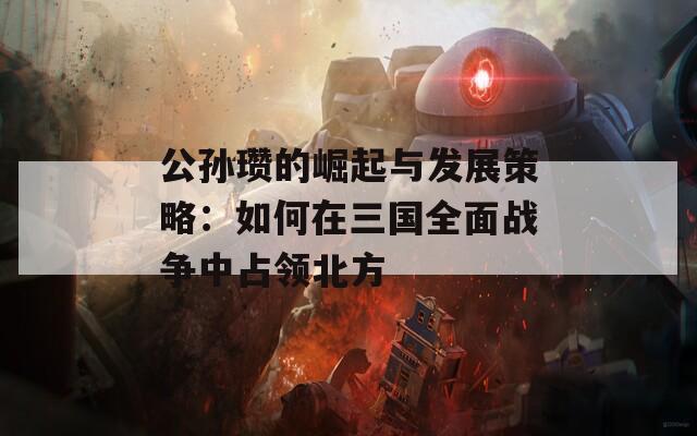 公孙瓒的崛起与发展策略：如何在三国全面战争中占领北方