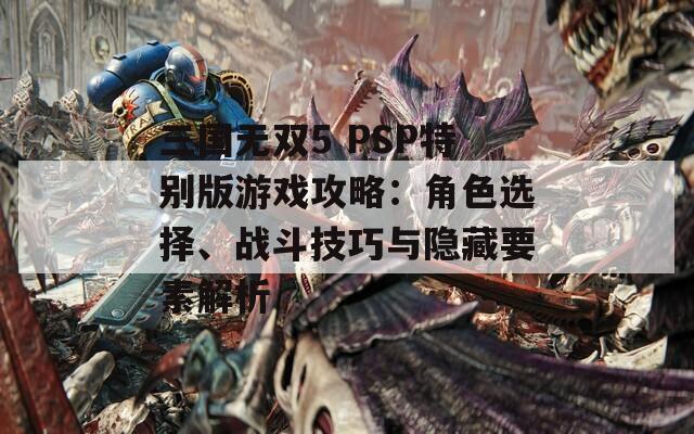 三国无双5 PSP特别版游戏攻略：角色选择、战斗技巧与隐藏要素解析